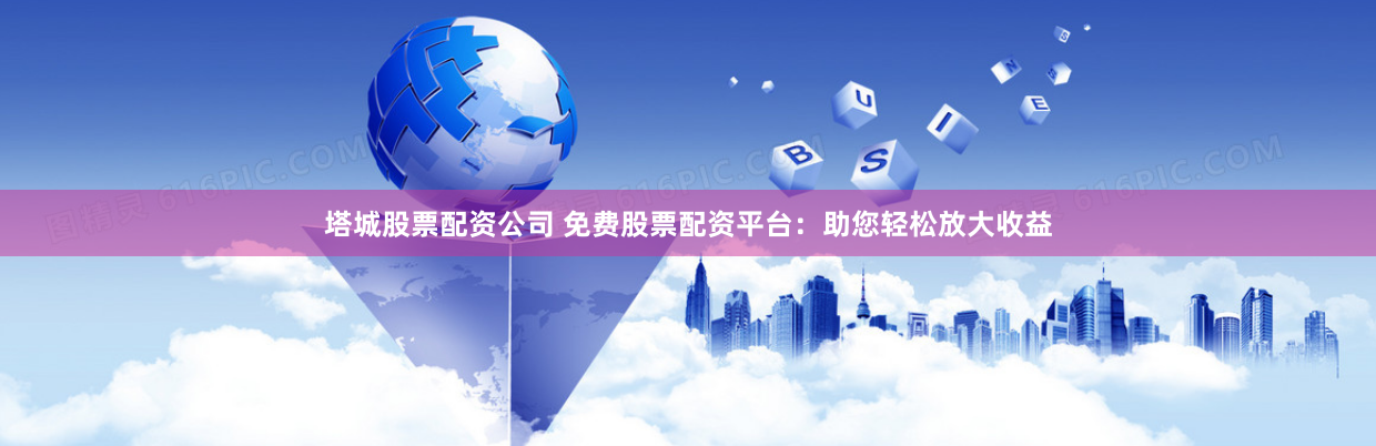 塔城股票配资公司 免费股票配资平台：助您轻松放大收益