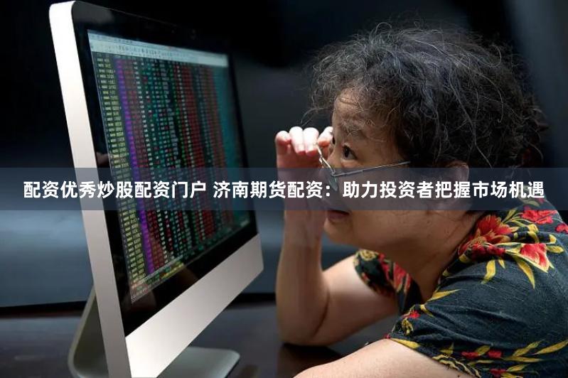 配资优秀炒股配资门户 济南期货配资：助力投资者把握市场机遇