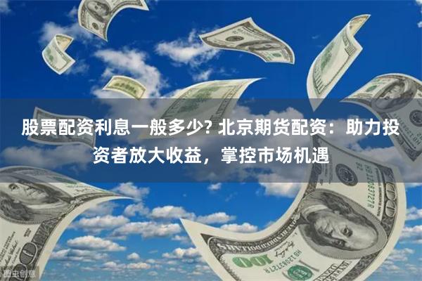 股票配资利息一般多少? 北京期货配资：助力投资者放大收益，掌控市场机遇