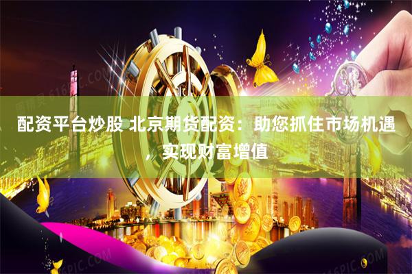 配资平台炒股 北京期货配资：助您抓住市场机遇，实现财富增值