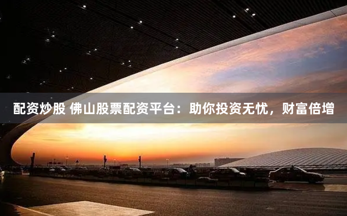 配资炒股 佛山股票配资平台：助你投资无忧，财富倍增