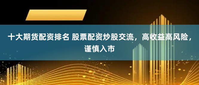 十大期货配资排名 股票配资炒股交流，高收益高风险，谨慎入市