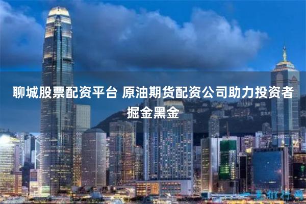聊城股票配资平台 原油期货配资公司助力投资者掘金黑金