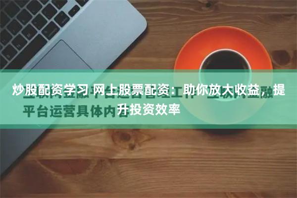 炒股配资学习 网上股票配资：助你放大收益，提升投资效率