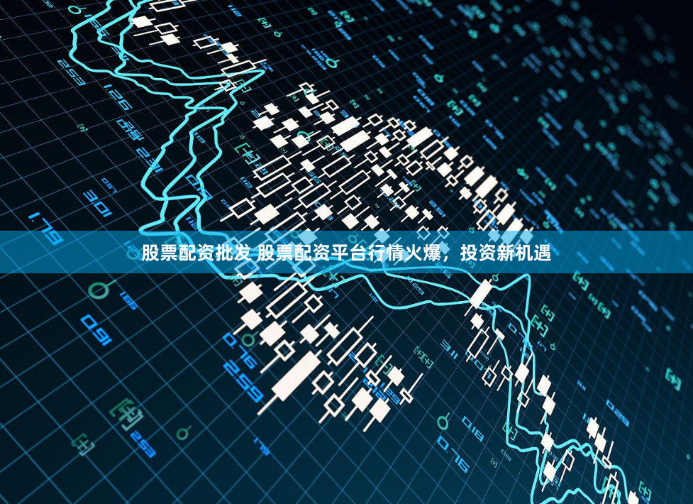 股票配资批发 股票配资平台行情火爆，投资新机遇